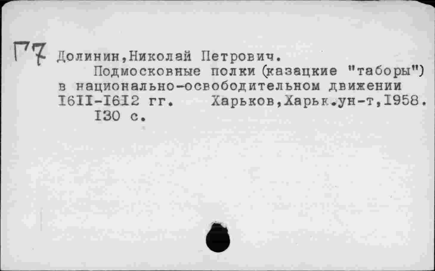 ﻿Долинин,Николай Петрович.
Подмосковные полки (казацкие "таборы”) в национально-освободительном движении I6II-I6I2 гг.	Харьков,Харьк.ун-т,1958.
130 с.